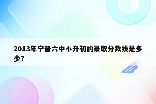 2013年宁晋六中小升初的录取分数线是多少?