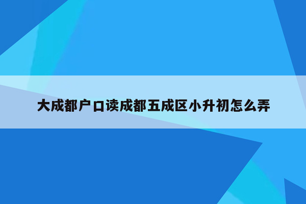 大成都户口读成都五成区小升初怎么弄