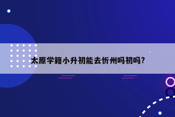 太原学籍小升初能去忻州吗初吗?