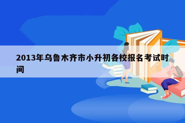 2013年乌鲁木齐市小升初各校报名考试时间