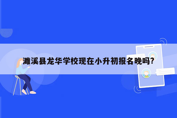 濉溪县龙华学校现在小升初报名晚吗?