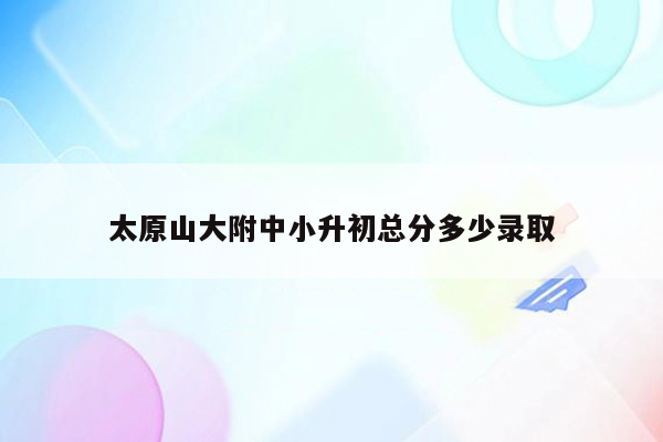 太原山大附中小升初总分多少录取