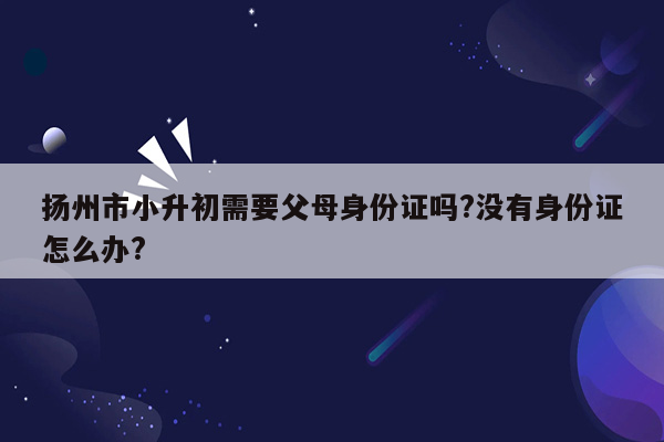 扬州市小升初需要父母身份证吗?没有身份证怎么办?