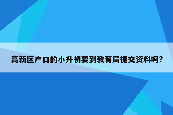 高新区户口的小升初要到教育局提交资料吗?