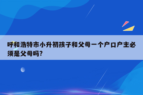 呼和浩特市小升初孩子和父母一个户口户主必须是父母吗?