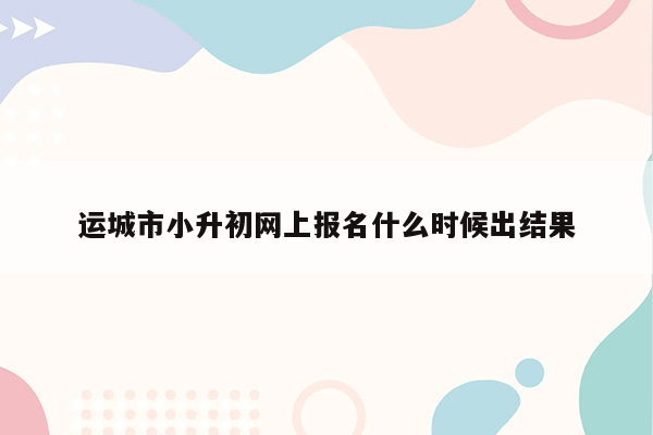 运城市小升初网上报名什么时候出结果