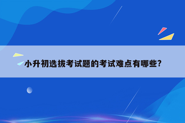 小升初选拔考试题的考试难点有哪些?