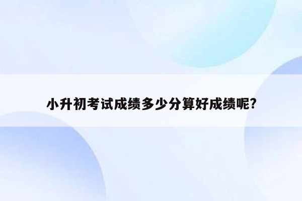 小升初考试成绩多少分算好成绩呢?