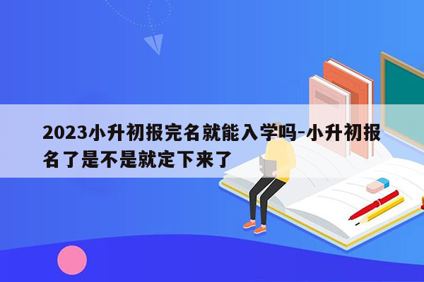 2023小升初报完名就能入学吗-小升初报名了是不是就定下来了