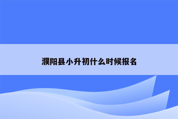 濮阳县小升初什么时候报名