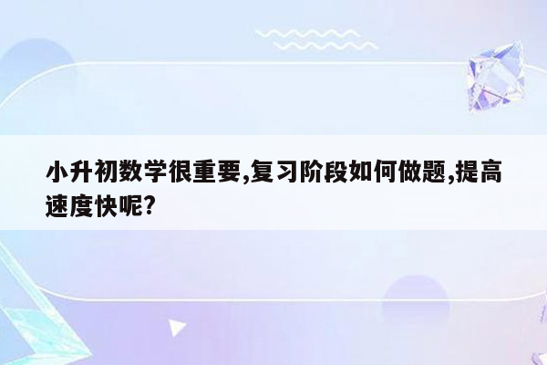 小升初数学很重要,复习阶段如何做题,提高速度快呢?