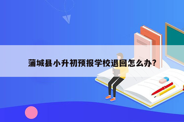 蒲城县小升初预报学校退回怎么办?