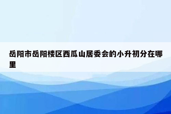 岳阳市岳阳楼区西瓜山居委会的小升初分在哪里