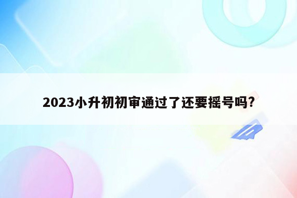 2023小升初初审通过了还要摇号吗?