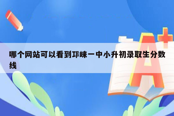 哪个网站可以看到邛崃一中小升初录取生分数线