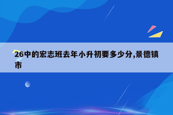 26中的宏志班去年小升初要多少分,景德镇市