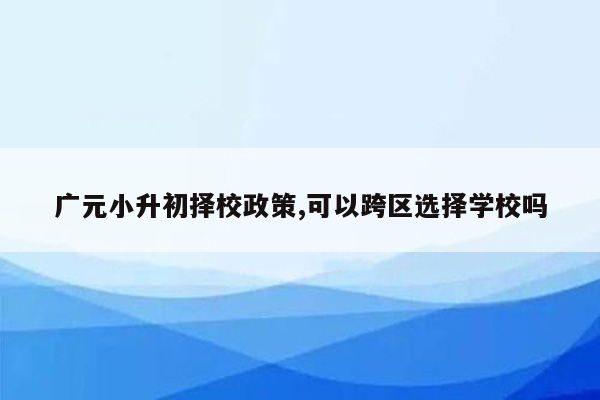 广元小升初择校政策,可以跨区选择学校吗