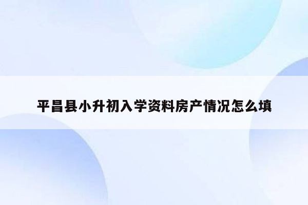 平昌县小升初入学资料房产情况怎么填