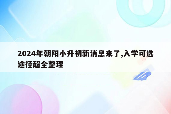 2024年朝阳小升初新消息来了,入学可选途径超全整理