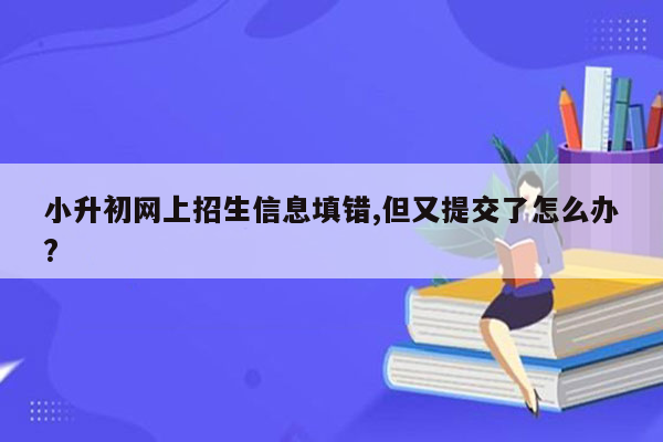 小升初网上招生信息填错,但又提交了怎么办?