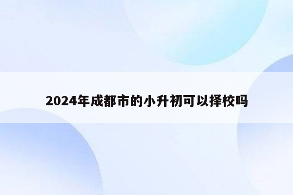 2024年成都市的小升初可以择校吗