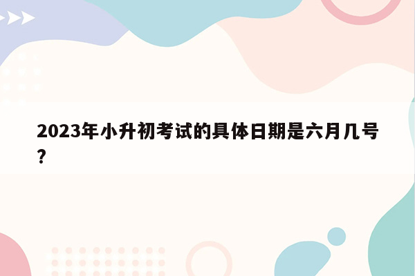 2023年小升初考试的具体日期是六月几号?