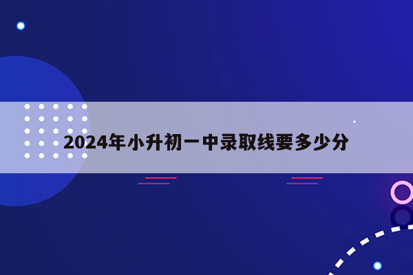 2024年小升初一中录取线要多少分