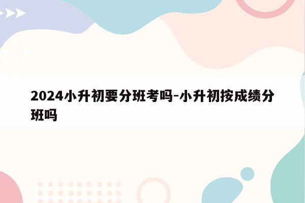 2024小升初要分班考吗-小升初按成绩分班吗