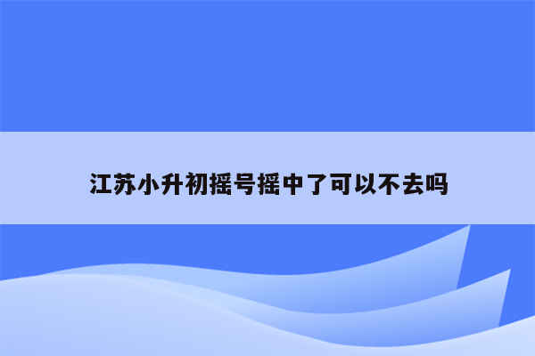 江苏小升初摇号摇中了可以不去吗