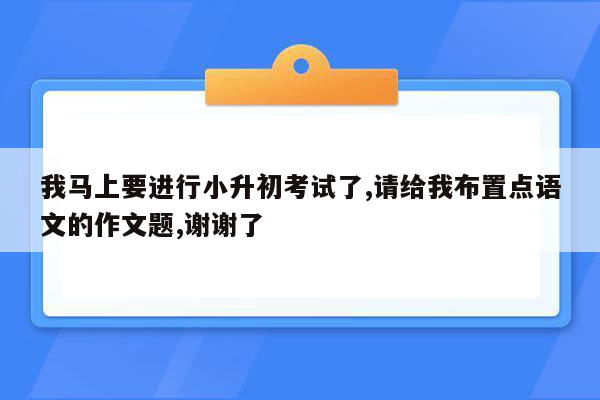 我马上要进行小升初考试了,请给我布置点语文的作文题,谢谢了