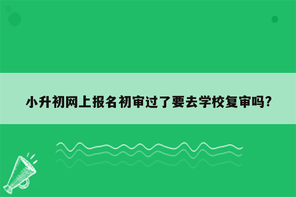 小升初网上报名初审过了要去学校复审吗?