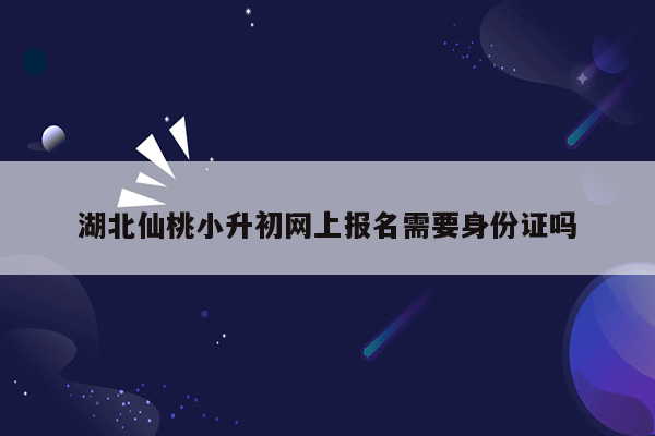 湖北仙桃小升初网上报名需要身份证吗