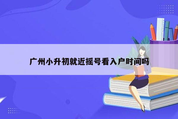 广州小升初就近摇号看入户时间吗