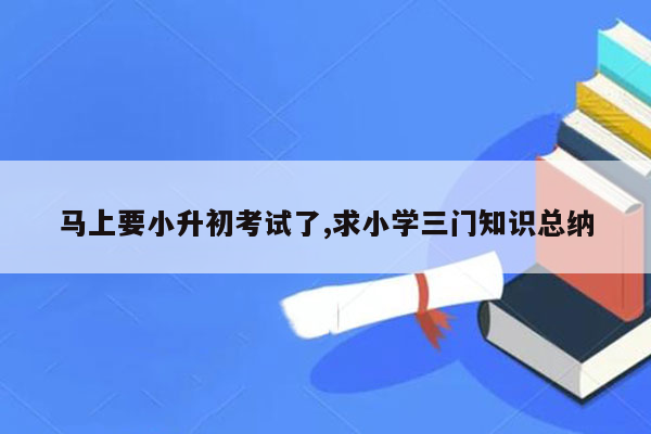 马上要小升初考试了,求小学三门知识总纳