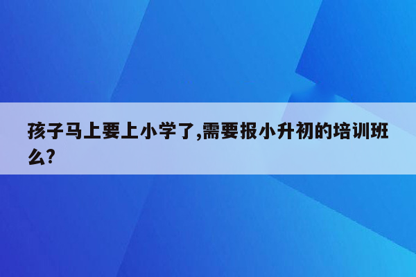 孩子马上要上小学了,需要报小升初的培训班么?