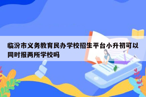 临汾市义务教育民办学校招生平台小升初可以同时报两所学校吗