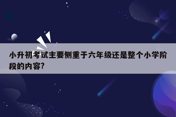 小升初考试主要侧重于六年级还是整个小学阶段的内容?