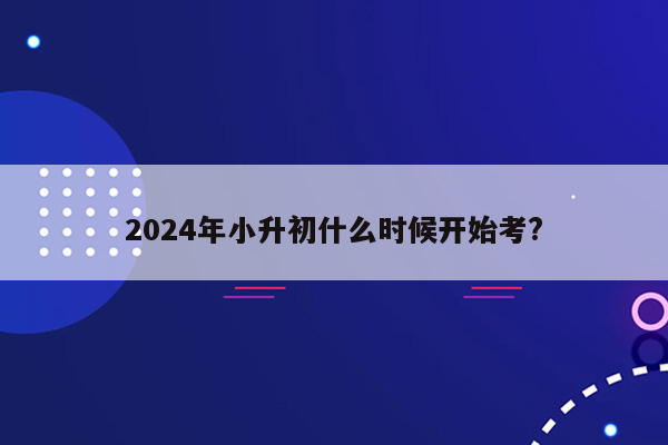 2024年小升初什么时候开始考?