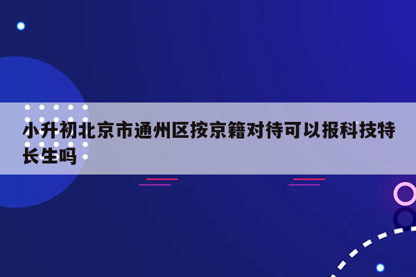 小升初北京市通州区按京籍对待可以报科技特长生吗