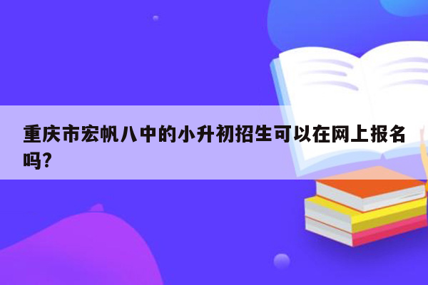 重庆市宏帆八中的小升初招生可以在网上报名吗?