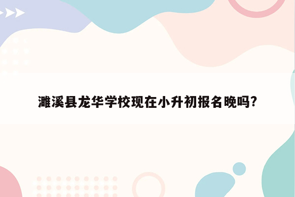 濉溪县龙华学校现在小升初报名晚吗?