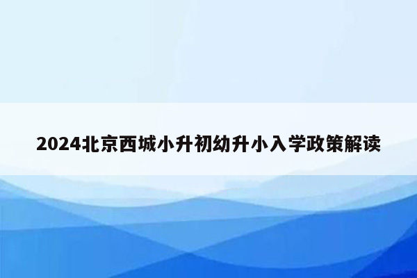 2024北京西城小升初幼升小入学政策解读