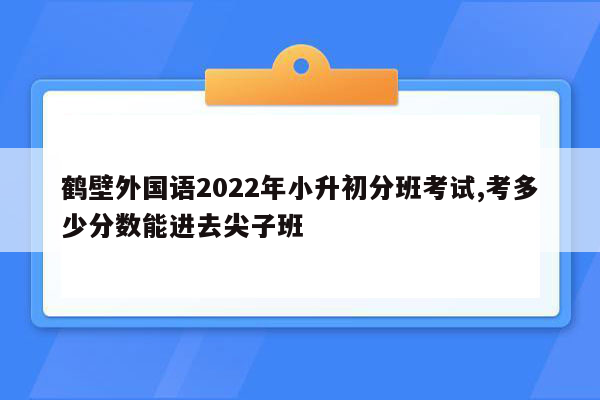 鹤壁外国语2022年小升初分班考试,考多少分数能进去尖子班