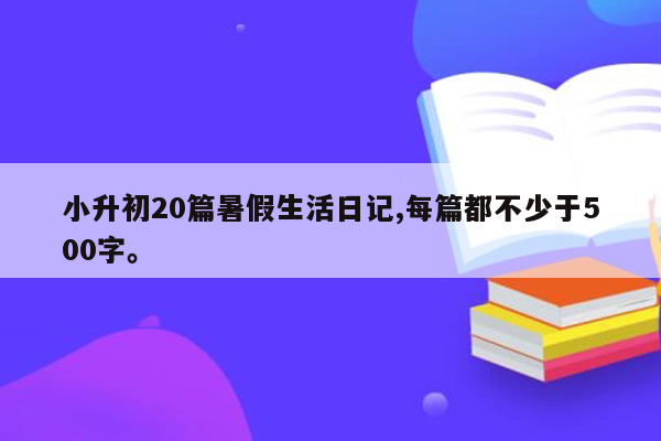 小升初20篇暑假生活日记,每篇都不少于500字。