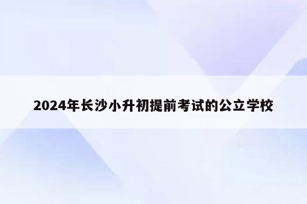 2024年长沙小升初提前考试的公立学校