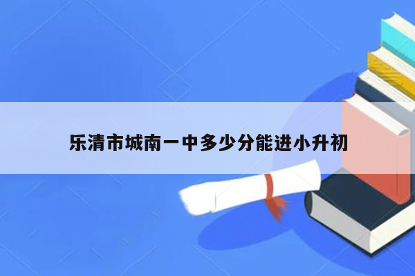 乐清市城南一中多少分能进小升初