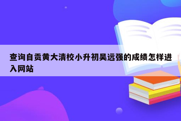 查询自贡黄大清校小升初吴远强的成绩怎样进入网站