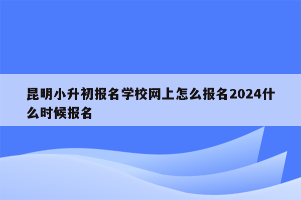 昆明小升初报名学校网上怎么报名2024什么时候报名