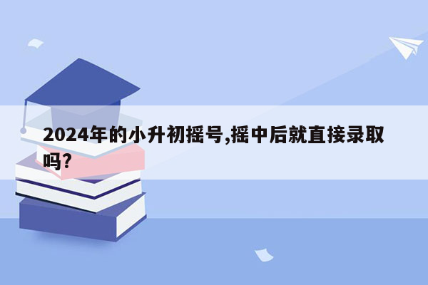 2024年的小升初摇号,摇中后就直接录取吗?