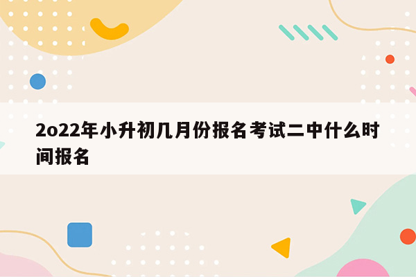 2o22年小升初几月份报名考试二中什么时间报名